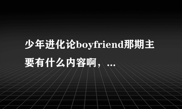 少年进化论boyfriend那期主要有什么内容啊，能描述一下不