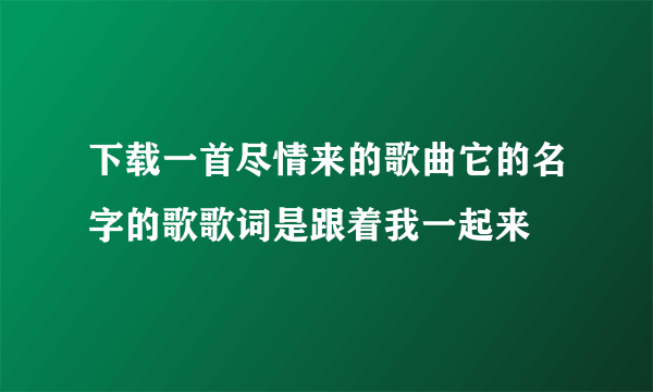 下载一首尽情来的歌曲它的名字的歌歌词是跟着我一起来