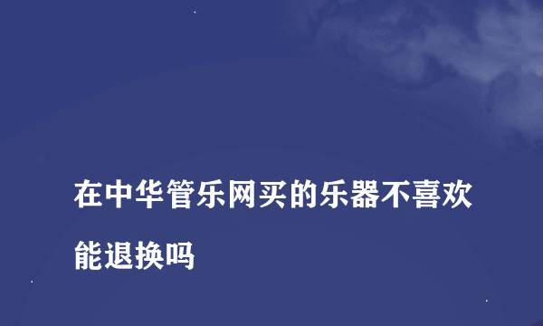 
在中华管乐网买的乐器不喜欢能退换吗

