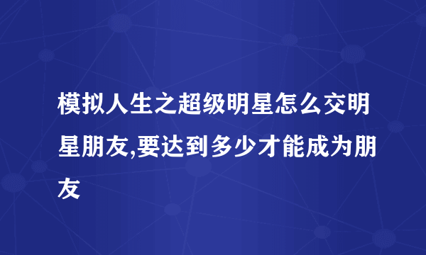 模拟人生之超级明星怎么交明星朋友,要达到多少才能成为朋友