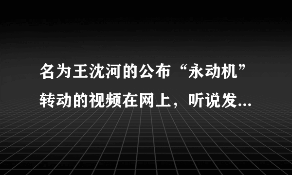 名为王沈河的公布“永动机”转动的视频在网上，听说发明已十年了为何没有商品上市？究竟真还是假？