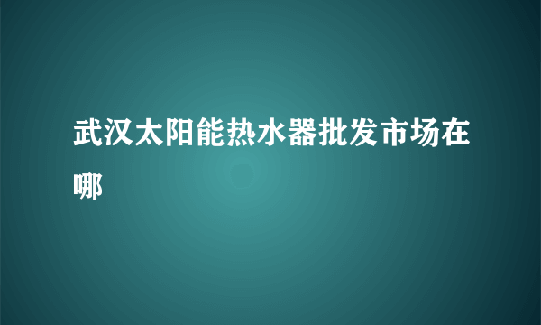 武汉太阳能热水器批发市场在哪