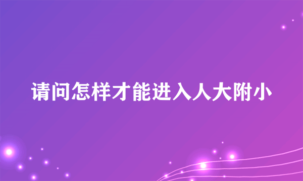 请问怎样才能进入人大附小