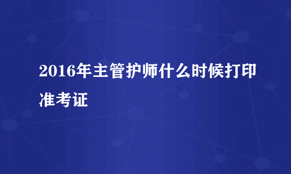 2016年主管护师什么时候打印准考证