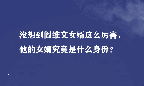 没想到阎维文女婿这么厉害，他的女婿究竟是什么身份？