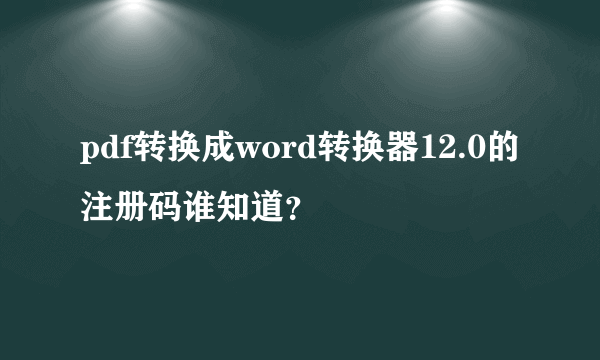 pdf转换成word转换器12.0的注册码谁知道？