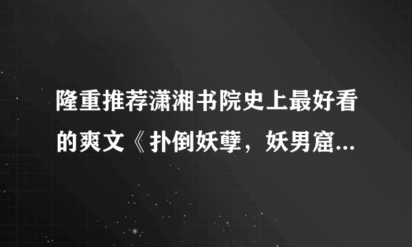 隆重推荐潇湘书院史上最好看的爽文《扑倒妖孽，妖男窟》看文收藏留长评得潇湘币，心动不如心动噢！