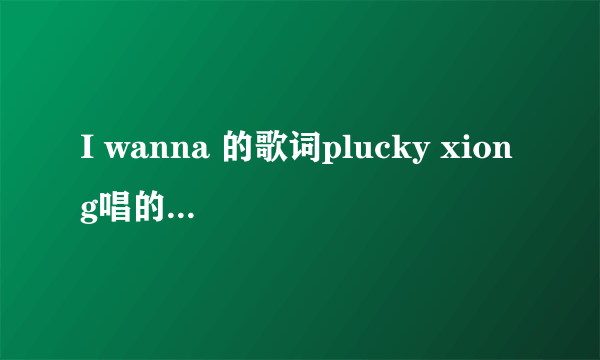 I wanna 的歌词plucky xiong唱的，难道就没个英语过关的，都问了N次了，英语高手们死哪里去了。