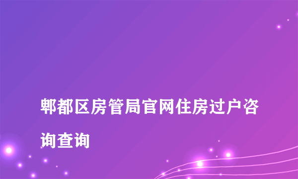 
郫都区房管局官网住房过户咨询查询

