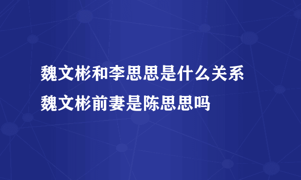 魏文彬和李思思是什么关系 魏文彬前妻是陈思思吗