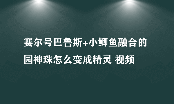 赛尔号巴鲁斯+小鲫鱼融合的园神珠怎么变成精灵 视频