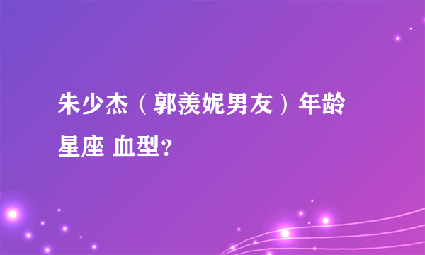 朱少杰（郭羡妮男友）年龄 星座 血型？