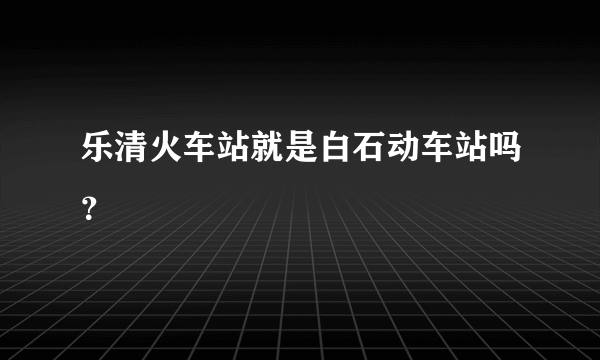 乐清火车站就是白石动车站吗？