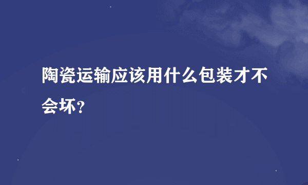 陶瓷运输应该用什么包装才不会坏？