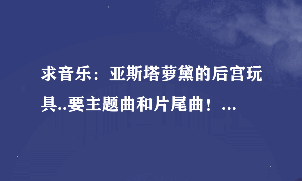 求音乐：亚斯塔萝黛的后宫玩具..要主题曲和片尾曲！！谢谢各位大哥大姐了~