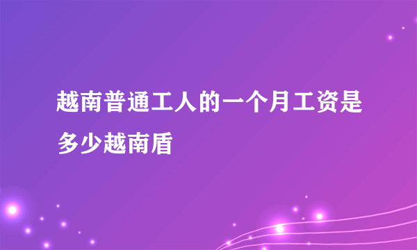 越南普通工人的一个月工资是多少越南盾