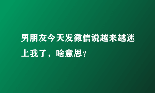 男朋友今天发微信说越来越迷上我了，啥意思？