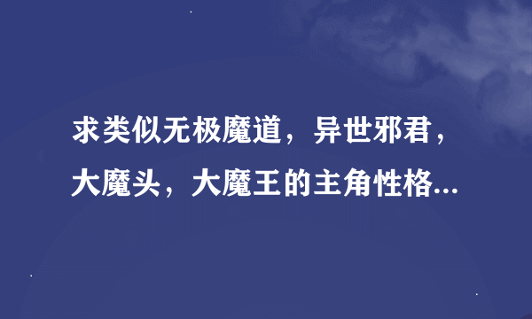 求类似无极魔道，异世邪君，大魔头，大魔王的主角性格的小说，主角性格一定要心狠手辣，斩草除根不要伪善