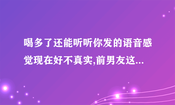 喝多了还能听听你发的语音感觉现在好不真实,前男友这话什么意思？