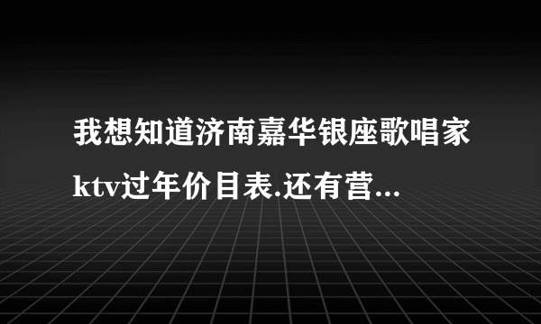 我想知道济南嘉华银座歌唱家ktv过年价目表.还有营业时间。