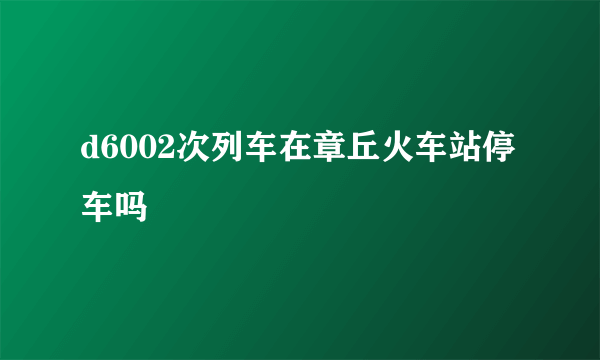 d6002次列车在章丘火车站停车吗