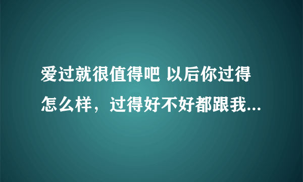 爱过就很值得吧 以后你过得怎么样，过得好不好都跟我无关，不是我无情，而是命运如此安排 如果有缘