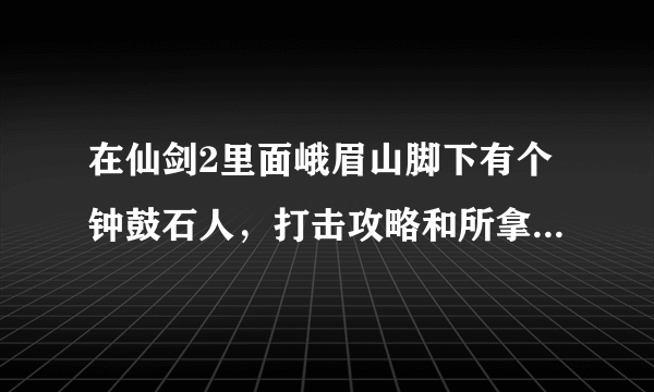 在仙剑2里面峨眉山脚下有个钟鼓石人，打击攻略和所拿的东西是什么啊？