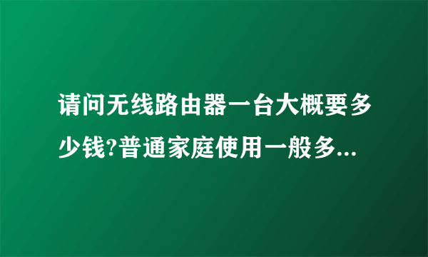 请问无线路由器一台大概要多少钱?普通家庭使用一般多少钱就可以了?