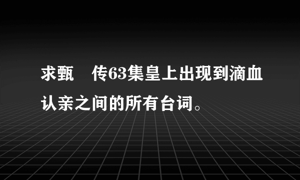 求甄嬛传63集皇上出现到滴血认亲之间的所有台词。