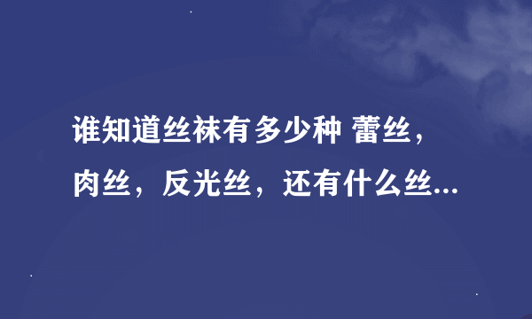 谁知道丝袜有多少种 蕾丝，肉丝，反光丝，还有什么丝 ？马上采纳