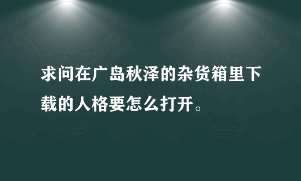 求问在广岛秋泽的杂货箱里下载的人格要怎么打开。