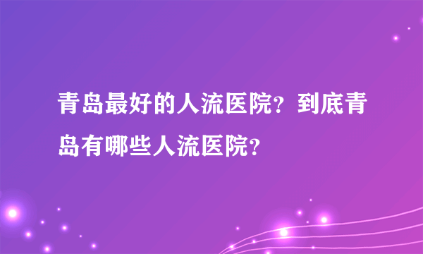 青岛最好的人流医院？到底青岛有哪些人流医院？