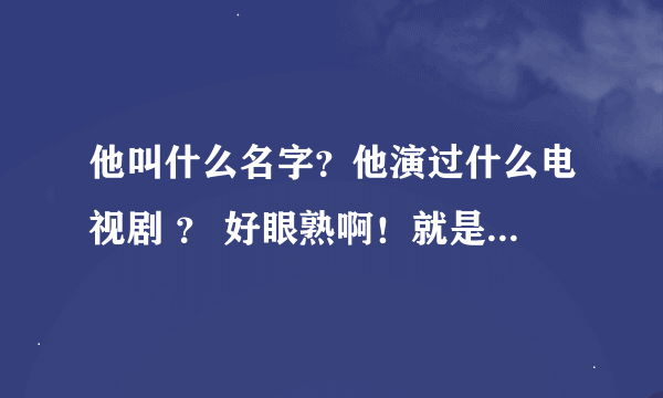 他叫什么名字？他演过什么电视剧 ？ 好眼熟啊！就是想不起, 帮帮忙!