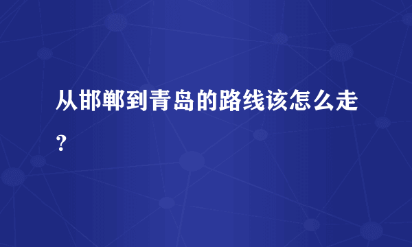 从邯郸到青岛的路线该怎么走？