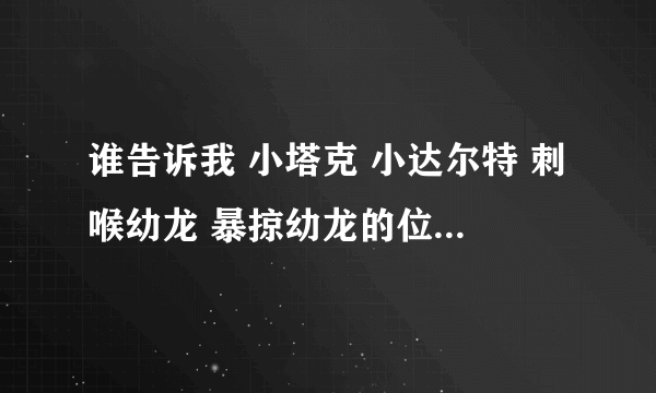 谁告诉我 小塔克 小达尔特 刺喉幼龙 暴掠幼龙的位置 高分悬赏 我们F比较缺德 我说的这些一只都500G 。。