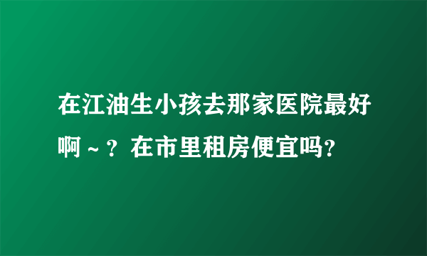 在江油生小孩去那家医院最好啊～？在市里租房便宜吗？