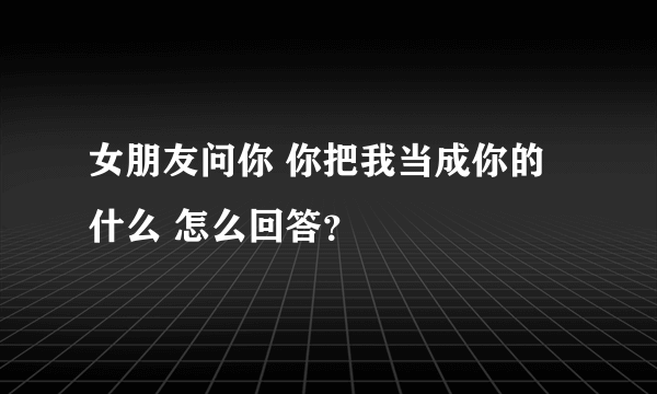 女朋友问你 你把我当成你的什么 怎么回答？