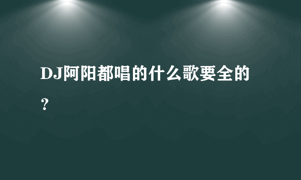 DJ阿阳都唱的什么歌要全的？