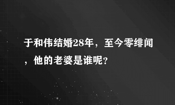 于和伟结婚28年，至今零绯闻，他的老婆是谁呢？