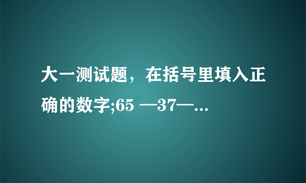 大一测试题，在括号里填入正确的数字;65 —37—17—（ ）。下一题16—（96）—12—10—（ ）— 7.5