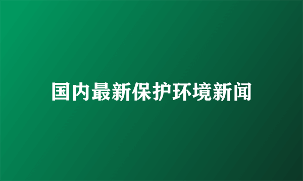 国内最新保护环境新闻