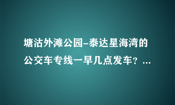 塘沽外滩公园-泰达星海湾的公交车专线一早几点发车？在哪坐车？有做过这班车的兄弟姐妹们告诉一下