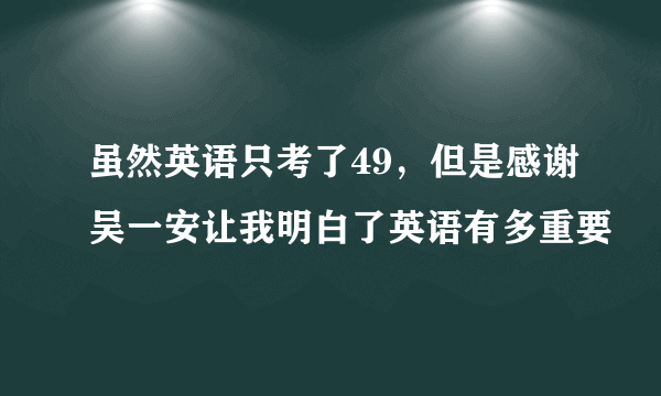 虽然英语只考了49，但是感谢吴一安让我明白了英语有多重要