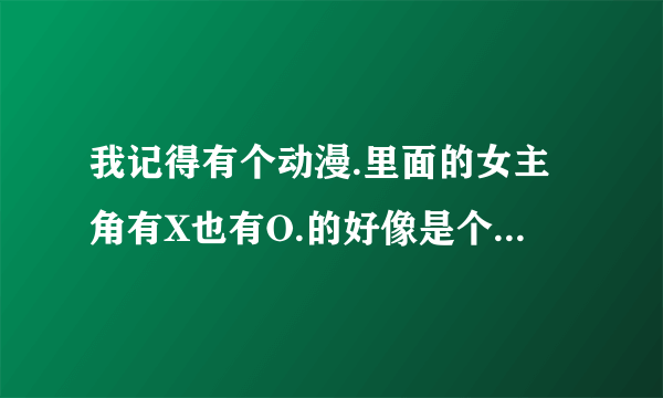 我记得有个动漫.里面的女主角有X也有O.的好像是个阴阳人.这部动漫的名字叫什么. 请和谐的人物来解答.