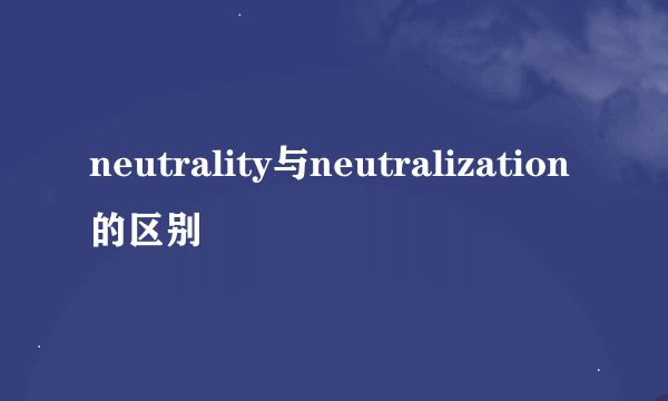 neutrality与neutralization的区别