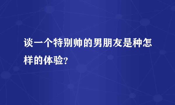 谈一个特别帅的男朋友是种怎样的体验？