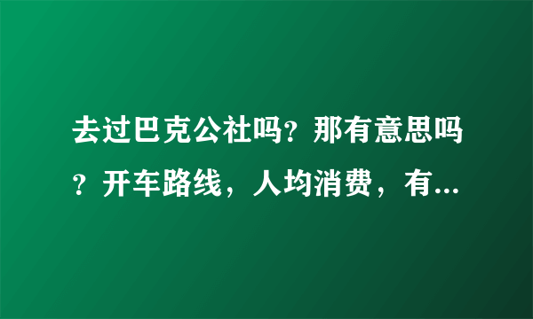 去过巴克公社吗？那有意思吗？开车路线，人均消费，有啥好玩的，谢谢！！给咱介绍下：＞