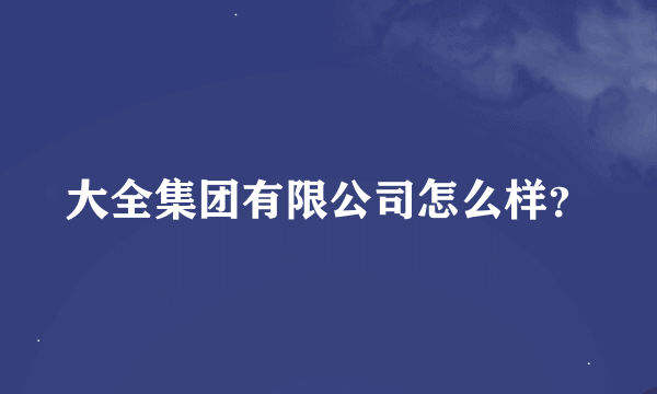 大全集团有限公司怎么样？