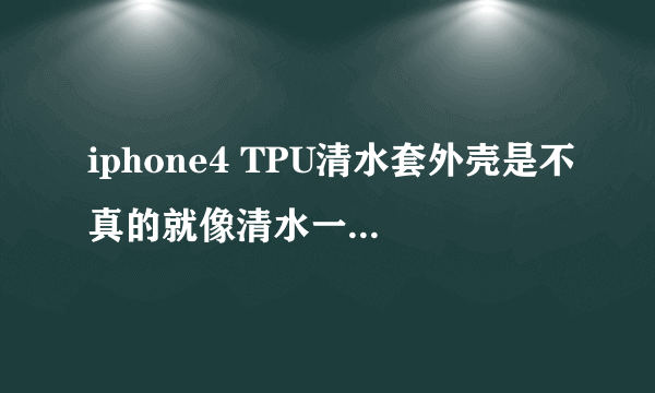 iphone4 TPU清水套外壳是不真的就像清水一样啊？现在哪里有卖啊？