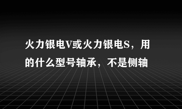 火力银电V或火力银电S，用的什么型号轴承，不是侧轴